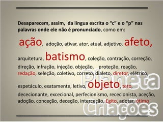 64
Desaparecem, assim, da língua escrita o “c” e o “p” nas
palavras onde ele não é pronunciado, como em:
ação, adoção, ativar, ator, atual, adjetivo, afeto,
arquitetura, batismo, coleção, contração, correção,
direção, infração, injeção, objeção, proteção, reação,
redação, seleção, coletivo, correto, dialeto, diretor, elétrico,
espetáculo, exatamente, letivo, objeto, teto,
dececionante, excecional, perfecionismo, rececionista, aceção,
adoção, conceção, deceção, interceção, Egito, adotar, ótimo
 