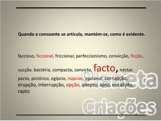 65
Quando a consoante se articula, mantém-se, como é evidente.
faccioso, ficcional, friccionar, perfeccionismo, convicção, ficção,
sucção. bactéria, compacto, convicto, facto,néctar,
pacto, pictórico, egípcio, núpcias, opcional, corrupção,
erupção, interrupção, opção, adepto, apto, eucalipto,
rapto
 