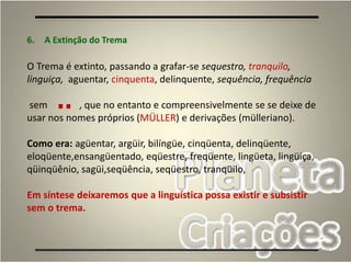 66
6. A Extinção do Trema
O Trema é extinto, passando a grafar-se sequestro, tranquilo,
linguiça, aguentar, cinquenta, delinquente, sequência, frequência
sem , que no entanto e compreensivelmente se se deixe de
usar nos nomes próprios (MÜLLER) e derivações (mülleriano).
Como era: agüentar, argüir, bilíngüe, cinqüenta, delinqüente,
eloqüente,ensangüentado, eqüestre, freqüente, lingüeta, lingüiça,
qüinqüênio, sagüi,seqüência, seqüestro, tranqüilo,
Em síntese deixaremos que a linguística possa existir e subsistir
sem o trema.
¨
 