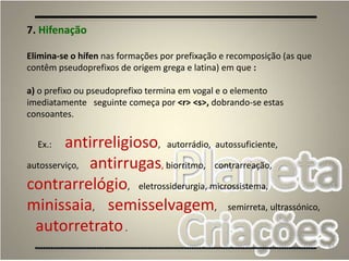 67
7. Hifenação
Elimina-se o hífen nas formações por prefixação e recomposição (as que
contêm pseudoprefixos de origem grega e latina) em que :
a) o prefixo ou pseudoprefixo termina em vogal e o elemento
imediatamente seguinte começa por <r> <s>, dobrando-se estas
consoantes.
Ex.: antirreligioso, autorrádio, autossuficiente,
autosserviço, antirrugas, biorritmo, contrarreação,
contrarrelógio, eletrossiderurgia, microssistema,
minissaia, semisselvagem, semirreta, ultrassónico,
autorretrato.
 