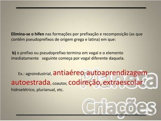 68
Elimina-se o hífen nas formações por prefixação e recomposição (as que
contêm pseudoprefixos de origem grega e latina) em que:
b) o prefixo ou pseudoprefixo termina em vogal e o elemento
imediatamente seguinte começa por vogal diferente daquela.
Ex.: agroindustrial, antiaéreo, autoaprendizagem,
autoestrada, coautor, codireção,extraescolar,
hidroelétrico, plurianual, etc.
 
