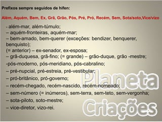 Prefixos sempre seguidos de hífen:
Além, Aquém, Bem, Ex, Grã, Grão, Pós, Pré, Pró, Recém, Sem, Sota/soto,Vice/vizo
- além-mar, além-túmulo;
– aquém-fronteiras, aquém-mar;
– bem-amado, bem-querer (exceções: bendizer, benquerer,
benquisto);
(= anterior) – ex-senador, ex-esposa;
– grã-duquesa, grã-fino; (= grande) – grão-duque, grão -mestre;
-pós-moderno, pós-meridiano, pós-cabralino;
– pré-nupcial, pré-estreia, pré-vestibular;
– pró-britânico, pró-governo;
– recém-chegado, recém-nascido, recém-nomeado;
– sem-número (= inúmeros), sem-terra, sem-teto, sem-vergonha;
– sota-piloto, soto-mestre;
– vice-diretor, vizo-rei.
 