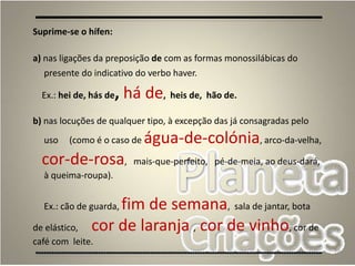 70
Suprime-se o hífen:
a) nas ligações da preposição de com as formas monossilábicas do
presente do indicativo do verbo haver.
Ex.: hei de, hás de, há de, heis de, hão de.
b) nas locuções de qualquer tipo, à excepção das já consagradas pelo
uso (como é o caso de água-de-colónia, arco-da-velha,
cor-de-rosa, mais-que-perfeito, pé-de-meia, ao deus-dará,
à queima-roupa).
Ex.: cão de guarda, fim de semana, sala de jantar, bota
de elástico, cor de laranja , cor de vinho, cor de
café com leite.
 