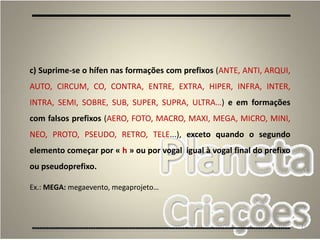 71
c) Suprime-se o hífen nas formações com prefixos (ANTE, ANTI, ARQUI,
AUTO, CIRCUM, CO, CONTRA, ENTRE, EXTRA, HIPER, INFRA, INTER,
INTRA, SEMI, SOBRE, SUB, SUPER, SUPRA, ULTRA…) e em formações
com falsos prefixos (AERO, FOTO, MACRO, MAXI, MEGA, MICRO, MINI,
NEO, PROTO, PSEUDO, RETRO, TELE...), exceto quando o segundo
elemento começar por « h » ou por vogal igual à vogal final do prefixo
ou pseudoprefixo.
Ex.: MEGA: megaevento, megaprojeto…
 