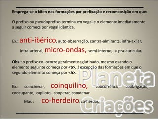 72
Emprega-se o hífen nas formações por prefixação e recomposição em que:
O prefixo ou pseudoprefixo termina em vogal e o elemento imediatamente
a seguir começa por vogal idêntica.
Ex.: anti-ibérico, auto-observação, contra-almirante, infra-axilar,
intra-arterial, micro-ondas, semi-interno, supra-auricular.
Obs.: o prefixo co- ocorre geralmente aglutinado, mesmo quando o
elemento seguinte começa por <o>, à excepção das formações em que o
segundo elemento começa por <h>.
Ex.: coincinerar, coinquilino, coocorrência, coobrigação,
coocupante, copiloto, cooperar, coordenar
Mas : co-herdeiro, co-herdar.
 