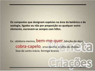 73
Os compostos que designam espécies na área da botânica e da
zoologia, ligados ou não por preposição ou qualquer outro
elemento, escrevem-se sempre com hífen.
Ex.: abóbora-menina, bem-me-quer, bênção-de-deus,
cobra-capelo, erva-do-chá, ervilha-de-cheiro,
fava-de-santo-inácio, formiga-branca.
 