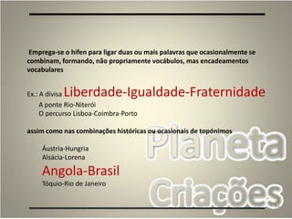 74
Emprega-se o hífen para ligar duas ou mais palavras que ocasionalmente se
combinam, formando, não propriamente vocábulos, mas encadeamentos
vocabulares
Ex.: A divisa Liberdade-Igualdade-Fraternidade
A ponte Rio-Niterói
O percurso Lisboa-Coimbra-Porto
assim como nas combinações históricas ou ocasionais de topónimos
Áustria-Hungria
Alsácia-Lorena
Angola-Brasil
Tóquio-Rio de Janeiro
 