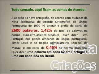 75
Tudo somado, aqui ficam as contas do Acordo:
A adoção da nova ortografia, de acordo com os dados da
Nota Explicativa do Acordo Ortográfico da Língua
Portuguesa de 1990 irá alterar a grafia de cerca de
2600 palavras, 1,42% do total de palavras na
norma euro-afro-asiático-oceanica, quer dizer, em
Portugal, nos países africanos de língua portuguesa,
Timor Leste e na Região Administrativa Especial de
Macau, e em cerca de 0,45% na norma brasileira.
Quer dizer uma palavra em cada 62 em Portugal e
uma em cada 223 no Brasil.
 
