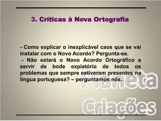 76
- Como explicar o inexplicável caos que se vai
instalar com o Novo Acordo? Pergunta-se.
- Não estará o Novo Acordo Ortográfico a
servir de bode expiatório de todos os
problemas que sempre estiveram presentes na
língua portuguesa? – perguntamos nós.
3. Críticas à Nova Ortografia
 