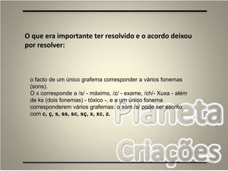 77
O que era importante ter resolvido e o acordo deixou
por resolver:
o facto de um único grafema corresponder a vários fonemas
(sons).
O x corresponde a /s/ - máximo, /z/ - exame, /ch/- Xuxa - além
de ks (dois fonemas) - tóxico -, e a um único fonema
corresponderem vários grafemas: o som /s/ pode ser escrito
com c, ç, s, ss, sc, sç, x, xc, z.
 