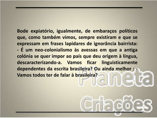 79
Bode expiatório, igualmente, de embaraços políticos
que, como também vimos, sempre existiram e que se
expressam em frases lapidares de ignorância bairrista:
- É um neo-colonialismo às avessas em que a antiga
colónia se quer impor ao país que deu origem à língua,
descaracterizando-a. Vamos ficar linguisticamente
dependentes da escrita brasileira? Ou ainda melhor : -
Vamos todos ter de falar à brasileira?
 