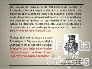8
Mas, apesar dos seus cerca de 240 milhões de falantes, o
Português, a terceira língua ocidental com maior número de
locutores, apenas atrás do inglês e do espanhol, é uma língua
quase desconhecida internacionalmente e sem a importância
que devia ter no ensino, nas organizações internacionais, na
cultura, na literatura, no comércio, etc. Deve-se tal situação à
péssima política e prática das gentes que a falam e, como já o
dizia António Ferreira no século XVI:
Floreça, fale, cante, ouça-se e viva
A portuguesa língua, e já, onde for,
Senhora vá de si, soberba e altiva.
Se tèqui esteve baixa e sem louvor,
Culpa é dos que a mal exercitaram,
Esquecimento nosso e desamor. (...)
António Ferreira
1528-1569
Carta a Pêro Andrade Caminha
 