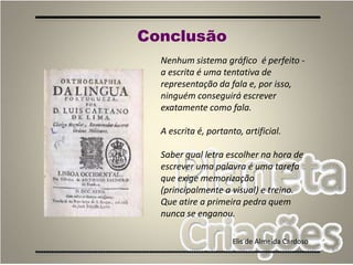 82
Nenhum sistema gráfico é perfeito -
a escrita é uma tentativa de
representação da fala e, por isso,
ninguém conseguirá escrever
exatamente como fala.
A escrita é, portanto, artificial.
Saber qual letra escolher na hora de
escrever uma palavra é uma tarefa
que exige memorização
(principalmente a visual) e treino.
Que atire a primeira pedra quem
nunca se enganou.
Elis de Almeida Cardoso
Conclusão
 