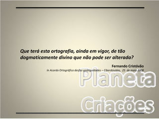 83
Que terá esta ortografia, ainda em vigor, de tão
dogmaticamente divino que não pode ser alterada?
Fernando Cristóvão
In Acordo Ortográfico desfaz ambiguidades – Ciberdúvidas, 25 de maio 2008
 