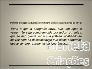 84
Perante situações adversas continuam atuais estas palavras de 1918:
Pena é que a ortografia nova, que, em rigor, é
velha, não seja compreendida por todos, ou antes,
que se não queira ver a sua justeza, acabando-se
de vez com os desconchavos que ainda perduram,
quase sempre resultantes da ignorância…
J.J. Nunes
 