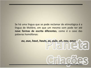 85
Se há uma língua que se pode reclamar de etimológica é a
língua de Molière, em que um mesmo som pode ter até
nove formas de escrita diferentes, como é o caso das
palavras homófonas:
au, aux, haut, hauts, os, aulx, oh, eau, eaux
 