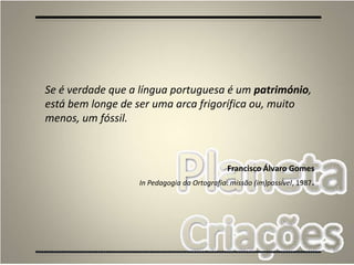 86
Se é verdade que a língua portuguesa é um património,
está bem longe de ser uma arca frigorífica ou, muito
menos, um fóssil.
Francisco Álvaro Gomes
In Pedagogia da Ortografia: missão (im)possível, 1987.
 