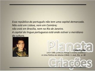 87
Essa república do português não tem uma capital demarcada.
Não está em Lisboa, nem em Coimbra;
não está em Brasília, nem no Rio de Janeiro.
A capital da língua portuguesa está onde estiver o meridiano
da cultura.
Celso Cunha
(1917-1989, professor, filólogo e ensaísta brasileiro)
in Uma Política do Idioma (1964). S. José, Rio, p. 38
 