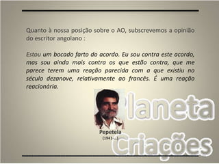 88
Quanto à nossa posição sobre o AO, subscrevemos a opinião
do escritor angolano :
Estou um bocado farto do acordo. Eu sou contra este acordo,
mas sou ainda mais contra os que estão contra, que me
parece terem uma reação parecida com a que existiu no
século dezanove, relativamente ao francês. É uma reação
reacionária.
Pepetela
(1941-…)
 