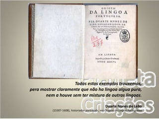 Todos estos exemplos trouxemos,
pera mostrar claramente que não ha lingoa algua pura,
nem a houve sem ter mistura de outras lingoas.
Duarte Nunes de Leão
(1530?-1608), historiador português, em Origem da Lingoa Portuguesa
 