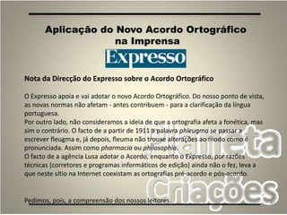 90
Aplicação do Novo Acordo Ortográfico
na Imprensa
Nota da Direcção do Expresso sobre o Acordo Ortográfico
O Expresso apoia e vai adotar o novo Acordo Ortográfico. Do nosso ponto de vista,
as novas normas não afetam - antes contribuem - para a clarificação da língua
portuguesa.
Por outro lado, não consideramos a ideia de que a ortografia afeta a fonética, mas
sim o contrário. O facto de a partir de 1911 a palavra phleugma se passar a
escrever fleugma e, já depois, fleuma não trouxe alterações ao modo como é
pronunciada. Assim como pharmacia ou philosophia.
O facto de a agência Lusa adotar o Acordo, enquanto o Expresso, por razões
técnicas (corretores e programas informáticos de edição) ainda não o fez, leva a
que neste sítio na Internet coexistam as ortografias pré-acordo e pós-acordo.
Pedimos, pois, a compreensão dos nossos leitores.
 