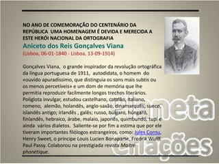 91
NO ANO DE COMEMORAÇÃO DO CENTENÁRIO DA
REPÚBLICA UMA HOMENAGEM É DEVIDA E MERECIDA A
ESTE HERÓI NACIONAL DA ORTOGRAFIA
Aniceto dos Reis Gonçalves Viana
(Lisboa, 06-01-1840 - Lisboa, 13-09-1914)
Gonçalves Viana, o grande inspirador da revolução ortográfica
da língua portuguesa de 1911, autodidata, o homem do
«ouvido apuradíssimo, que distinguia os sons mais subtis ou
os menos percetíveis» e um dom de memória que lhe
permitia reproduzir facilmente longos trechos literários.
Poliglota invulgar, estudou castelhano, catalão, italiano,
romeno, alemão, holandês, anglo-saxão, dinamarquês, sueco,
islandês antigo; irlandês , galês; russo, búlgaro, húngaro,
finlandês, hebraico, árabe, malaio, japonês, quimbundo, tupi e
ainda vários dialetos. Saliente-se por fim a estima que por ele
tiveram importantes filólogos estrangeiros, como: Jules Cornu,
Henry Sweet, o príncipe Louis Lucien Bonaparte, Fredrik Wulff,
Paul Passy. Colaborou na prestigiada revista Maitre
phonétique.
 