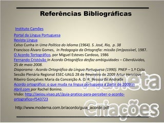93
Portal da Língua Portuguesa
Revista Língua
Celso Cunha in Uma Política do Idioma (1964). S. José, Rio, p. 38
Francisco Álvaro Gomes, In Pedagogia da Ortografia: missão (im)possível, 1987.
O Acordo Tortográfico, por Miguel Esteves Cardoso, 1986
Fernando Cristóvão In Acordo Ortográfico desfaz ambiguidades – Ciberdúvidas,
25 de maio 2008.
Diaporama - Acordo Ortográfico da Língua Portuguesa (1990). PNEP – 1.º Ciclo
Sessão Plenária Regional ESEC-UALG 28 de Fevereiro de 2009 Artur Henrique
Ribeiro Gonçalves Maria da Conceição A. O. R. Pessoa de Andrade
Acordo ortográfico: o que muda na língua portuguesa a partir de 2009 in
Abril.com por Rachel Bonino.
Visão: http://aeiou.visao.pt//guia-pratico-para-perceber-o-acordo-
ortografico=f543723
Referências Bibliográficas
Instituto Camões
http://www.moderna.com.br/acordo/guia_acordo.pdf
 