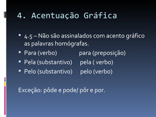 4. Acentuação Gráfica

 4.5 – Não são assinalados com acento gráfico
  as palavras homógrafas.
 Para (verbo)       para (preposição)
 Pela (substantivo) pela ( verbo)
 Pelo (substantivo) pelo (verbo)


Exceção: pôde e pode/ pôr e por.
 