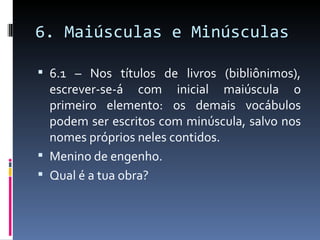 6. Maiúsculas e Minúsculas

 6.1 – Nos títulos de livros (bibliônimos),
  escrever-se-á com inicial maiúscula o
  primeiro elemento: os demais vocábulos
  podem ser escritos com minúscula, salvo nos
  nomes próprios neles contidos.
 Menino de engenho.
 Qual é a tua obra?
 
