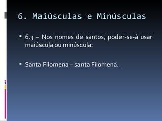 6. Maiúsculas e Minúsculas

 6.3 – Nos nomes de santos, poder-se-á usar
  maiúscula ou minúscula:

 Santa Filomena – santa Filomena.
 