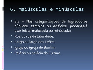 6. Maiúsculas e Minúsculas

 6.4 – Nas categorizações de logradouros
    públicos, templos ou edifícios, poder-se-á
    usar inicial maiúscula ou minúscula:
   Rua ou rua da Liberdade.
   Largo ou largo dos Leões.
   Igreja ou igreja do Bonfim.
   Palácio ou palácio da Cultura.
 