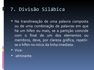 7. Divisão Silábica

 Na translineação de uma palavra composta
  ou de uma combinação de palavras em que
  há um hífen ou mais, se a partição coincide
  com o final de um dos elementos ou
  membros, deve, por clareza gráfica, repetir-
  se o hífen no início da linha imediata:
 Vice-
 -almirante.
 