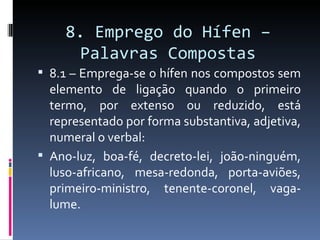 8. Emprego do Hífen –
      Palavras Compostas
 8.1 – Emprega-se o hífen nos compostos sem
  elemento de ligação quando o primeiro
  termo, por extenso ou reduzido, está
  representado por forma substantiva, adjetiva,
  numeral o verbal:
 Ano-luz, boa-fé, decreto-lei, joão-ninguém,
  luso-africano, mesa-redonda, porta-aviões,
  primeiro-ministro, tenente-coronel, vaga-
  lume.
 