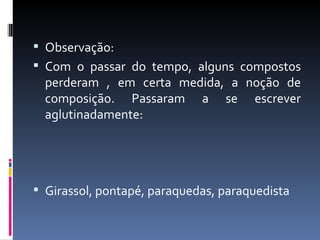  Observação:
 Com o passar do tempo, alguns compostos
  perderam , em certa medida, a noção de
  composição. Passaram a se escrever
  aglutinadamente:




 Girassol, pontapé, paraquedas, paraquedista
 