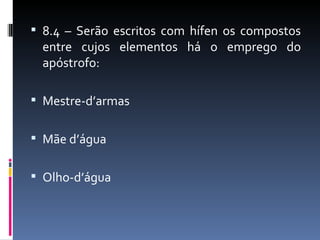  8.4 – Serão escritos com hífen os compostos
 entre cujos elementos há o emprego do
 apóstrofo:

 Mestre-d’armas


 Mãe d’água


 Olho-d’água
 