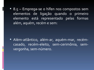  8.5 – Emprega-se o hífen nos compostos sem
 elementos de ligação quando o primeiro
 elemento está representado pelas formas
 além, aquém, recém e sem:



 Além-atlântico, além-ar, aquém-mar, recém-
 casado, recém-eleito, sem-cerimônia, sem-
 vergonha, sem-número.
 