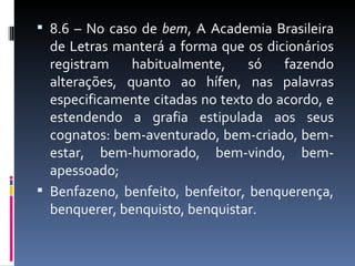 8.6 – No caso de bem, A Academia Brasileira
  de Letras manterá a forma que os dicionários
  registram    habitualmente,     só   fazendo
  alterações, quanto ao hífen, nas palavras
  especificamente citadas no texto do acordo, e
  estendendo a grafia estipulada aos seus
  cognatos: bem-aventurado, bem-criado, bem-
  estar, bem-humorado, bem-vindo, bem-
  apessoado;
 Benfazeno, benfeito, benfeitor, benquerença,
  benquerer, benquisto, benquistar.
 