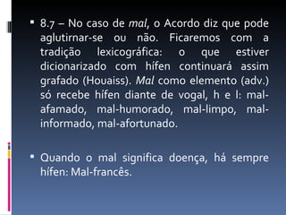  8.7 – No caso de mal, o Acordo diz que pode
  aglutirnar-se ou não. Ficaremos com a
  tradição lexicográfica: o que estiver
  dicionarizado com hífen continuará assim
  grafado (Houaiss). Mal como elemento (adv.)
  só recebe hífen diante de vogal, h e l: mal-
  afamado, mal-humorado, mal-limpo, mal-
  informado, mal-afortunado.

 Quando o mal significa doença, há sempre
  hífen: Mal-francês.
 