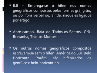  8.8  – Emprega-se o hífen nos nomes
  geográficos compostos pelas formas grã, grão,
  ou por fora verbal ou, ainda, naqueles ligados
  por artigo:

 Abre-campo, Baía de Todos-os-Santos, Grã-
  Bretanha, Trás-os-Montes.

 Os outros nomes geográficos compostos
  escrevem-se sem o hífen: América do Sul, Belo
  Horizonte. Porém, são hifenizados os
  gentílicos: belo-horizontino.
 