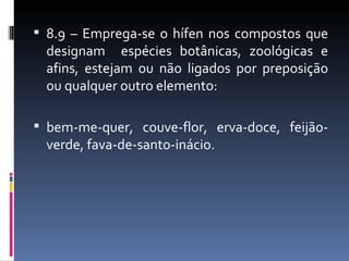  8.9 – Emprega-se o hífen nos compostos que
 designam espécies botânicas, zoológicas e
 afins, estejam ou não ligados por preposição
 ou qualquer outro elemento:

 bem-me-quer, couve-flor, erva-doce, feijão-
 verde, fava-de-santo-inácio.
 