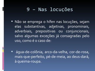 9 – Nas locuções

 Não se emprega o hífen nas locuções, sejam
  elas substantivas, adjetivas, pronominais,
  adverbiais, prepositivas ou conjuncionais,
  salvo algumas exceções já consagradas pelo
  uso, como é o caso de:

 água-de-colônia, arco-da-velha, cor-de-rosa,
  mais-que-perfeito, pé-de-meia, ao deus-dará,
  à queima-roupa.
 