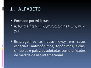 1. ALFABETO

 Formado por 26 letras:
 a, b,c,d,e,f,g,h,i,j, k,l,m,n,o,p,q r,s t,u, v, w, x,
  y, z.

 Empregam-se as letras k,w,y em casos
  especiais: antropônimos, topônimos, siglas,
  símbolos e palavras adotadas como unidades
  de medida de uso internacional.
 
