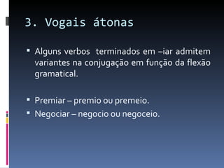 3. Vogais átonas

 Alguns verbos terminados em –iar admitem
  variantes na conjugação em função da flexão
  gramatical.

 Premiar – premio ou premeio.
 Negociar – negocio ou negoceio.
 