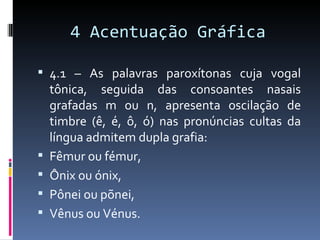 4 Acentuação Gráfica

 4.1 – As palavras paroxítonas cuja vogal
    tônica, seguida das consoantes nasais
    grafadas m ou n, apresenta oscilação de
    timbre (ê, é, ô, ó) nas pronúncias cultas da
    língua admitem dupla grafia:
   Fêmur ou fémur,
   Ônix ou ónix,
   Pônei ou põnei,
   Vênus ou Vénus.
 