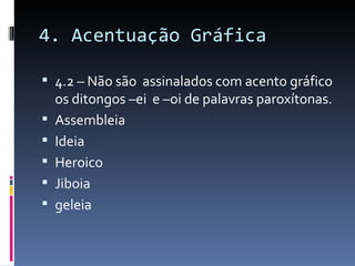 4. Acentuação Gráfica

 4.2 – Não são assinalados com acento gráfico
    os ditongos –ei e –oi de palavras paroxítonas.
   Assembleia
   Ideia
   Heroico
   Jiboia
   geleia
 
