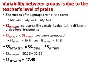Variability between groups is due to the 
teacher’s level of praise 
• The means of the groups are not the same 
• MA=6.00 MB=5.50 MC=2.33 
• SSBETWEEN represents the variability due to the different 
praise level treatments 
• SSTOTAL and SSWITHIN have been computed 
• SSTOTAL = 80.28 and SSWITHIN = 32.83 
• SSBETWEEN = SSTOTAL – SSWITHIN 
• SSBETWEEN = 80.28 – 32.83 
• SSBETWEEN = 47.45 
 