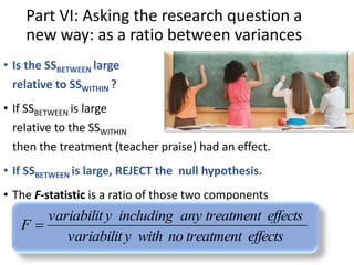 Part VI: Asking the research question a 
new way: as a ratio between variances 
• Is the SSBETWEEN large 
relative to SSWITHIN ? 
• If SSBETWEEN is large 
relative to the SSWITHIN 
then the treatment (teacher praise) had an effect. 
• If SSBETWEEN is large, REJECT the null hypothesis. 
• The F-statistic is a ratio of those two components 
of variability, adjusted for sample size. 
variabilit y including any treatment effects 
variabilit y with no treatment effects 
F  
 