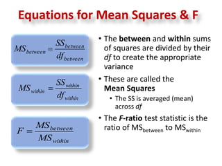 Equations for Mean Squares & F 
• The between and within sums 
of squares are divided by their 
df to create the appropriate 
variance 
• These are called the 
Mean Squares 
• The SS is averaged (mean) 
across df 
• The F-ratio test statistic is the 
ratio of MSbetween to MSwithin 
between 
within 
SS 
SS 
within 
MS  
MS  
within df 
between 
between df 
between 
within 
MS 
MS 
F  
 