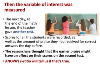 Then the variable of interest was 
measured 
• The next day, at 
the end of the math 
lesson, the teacher 
gave another test. 
• Scores for all the students were recorded, as 
well as the amount of praise they had received for correct 
answers the day before. 
• The researchers thought that the earlier praise might 
have an effect on their scores on the second test. 
• ANOVA’s F-ratio will tell us if that’s true. 
 