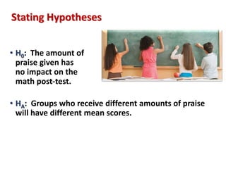 Stating Hypotheses 
• H0: The amount of 
praise given has 
no impact on the 
math post-test. 
• HA: Groups who receive different amounts of praise 
will have different mean scores. 
 